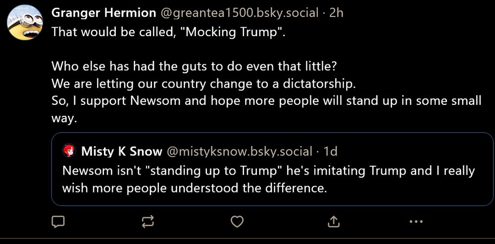 Granger Hermion @greantea1500.bsky.social

That would be called, "Mocking Trump".

Who else has had the guts to do even that little?
We are letting our country change to a dictatorship.
So, I support Newsom and hope more people will stand up in some small way.

Quoting:

Misty K Snow @mistyksnow.bsky.social

Newsom isn't "standing up to Trump" he's imitating Trump and I really wish more people understood the difference.