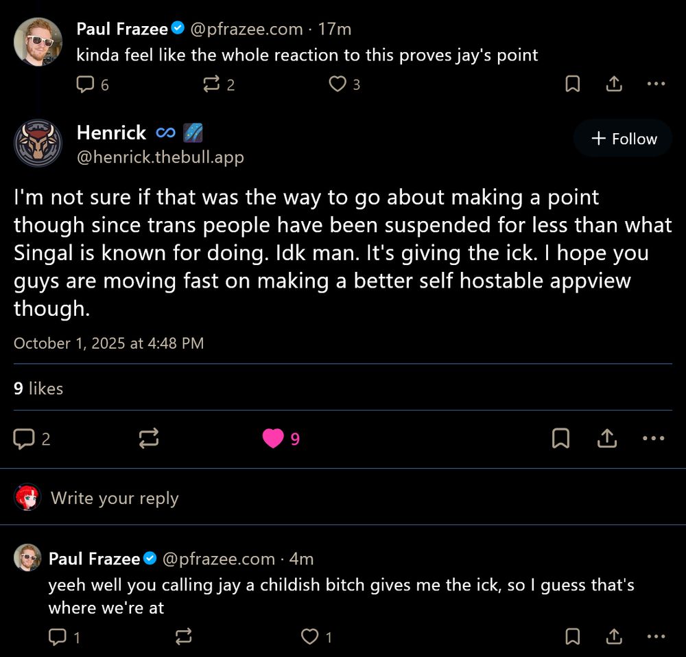 ‪Paul Frazee‬
 ‪@pfrazee.com‬
· 18m
kinda feel like the whole reaction to this proves jay's point
Henrick ♾️🌌
‪@henrick.thebull.app‬
I'm not sure if that was the way to go about making a point though since trans people have been suspended for less than what Singal is known for doing. Idk man. It's giving the ick. I hope you guys are moving fast on making a better self hostable appview though.
October 1, 2025 at 4:48 PM
9 likes
‪Paul Frazee‬
 ‪@pfrazee.com‬
· 5m
yeeh well you calling jay a childish bitch gives me the ick, so I guess that's where we're at