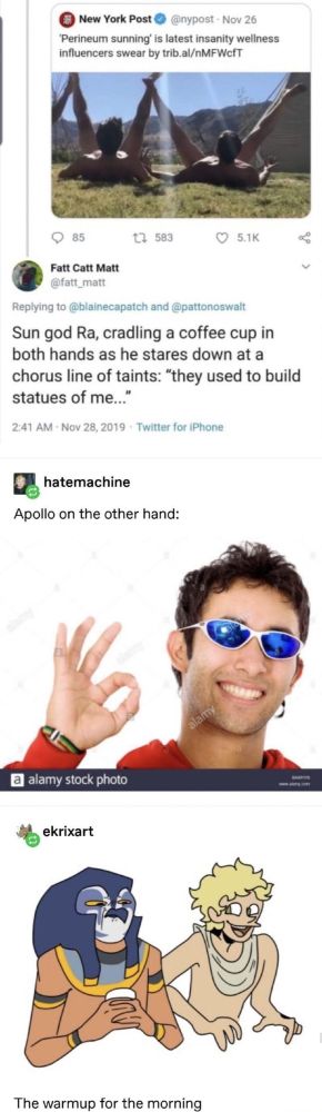 a bunch of tumblr posts, on the first post its a news link with the title Perineum suntanning is the lastest insanity weell influencers swears by

second post by tumblr user fatt_matt: Sung god Ra, cradling a coffee cup in both hands as he stares down at a chorus line of tains: " they used to build statues of me..."

Third post by tumblr user hatemachine: Apollo on the other hand, alonside a stock phooto of a smilling man in sunglasses doing the ok sign

last post by tumblr user ekrixart: a drawing of ra and apollo acording to the descriptions of the previous post with the label the warmup for the morning