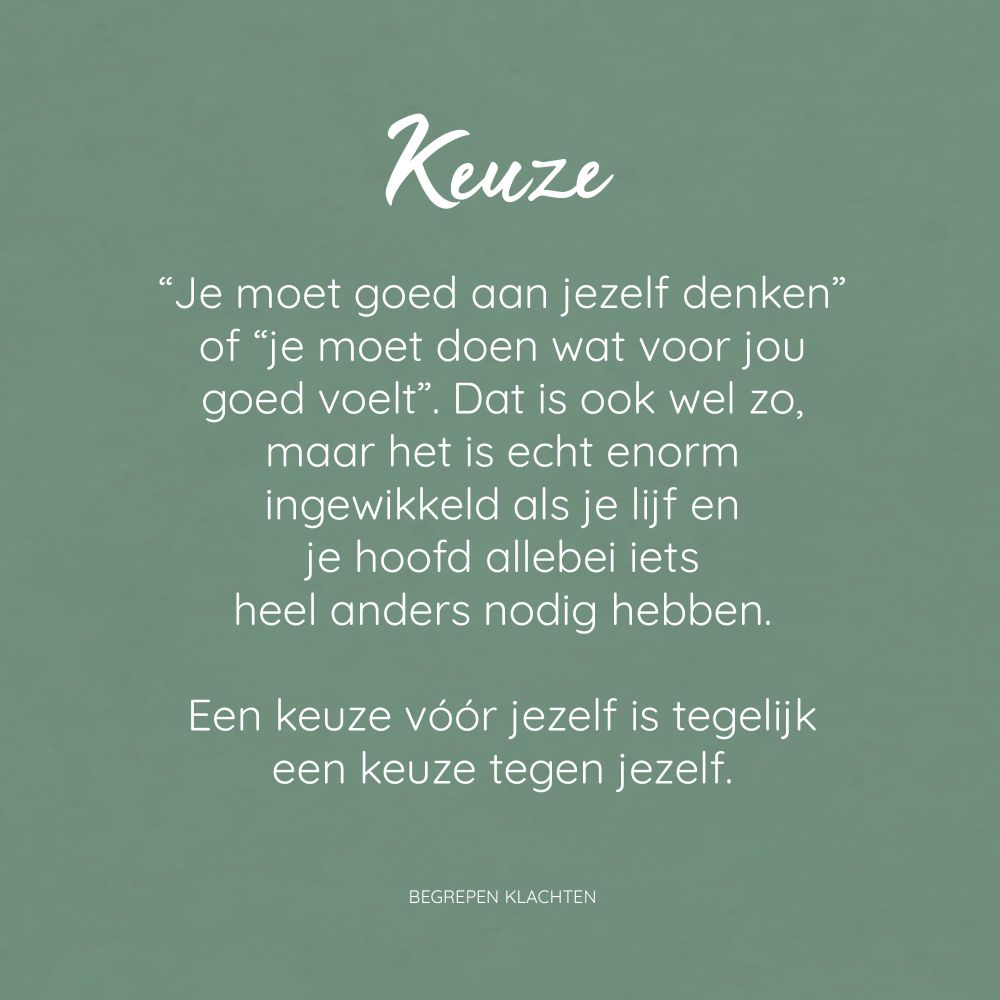Vierkant plaatje met groene achtergrond. In het midden staat een witte tekst: "Keuze "Je moet goed aan jezelf denken" of "je moet doen wat voor jou goed voelt". Dat is ook wel zo, maar het is echt enorm ingewikkeld als je lijf en je hoofd allebei iets heel anders nodig hebben. Een keuze vóór jezelf is tegelijk een keuze tegen jezelf. BEGREPEN KLACHTEN".

Het is natuurlijk zo, je moet goed aan jezelf denken en je moet doen wat goed voor je is. Maar wat is goed? Als iets zowel mentaal als fysiek veel energie kost en weinig oplevert, is dat een stuk makkelijker. Maar wat als het in je hoofd energie oplevert, maar het lichamelijk te veel kost? Wat als je ergens positieve energie van krijgt, maar er wel overprikkeld en leeg van raakt? Wat als je lijf rust nodig heeft, maar de rust juist onrust geeft?

Toen ik moest stoppen met de praktijk werd het verschillende keren tegen me gezegd: je moet eerst aan jezelf denken, je moet doen wat voor jou goed voelt. Daar hebben ze gelijk in natuurlijk.