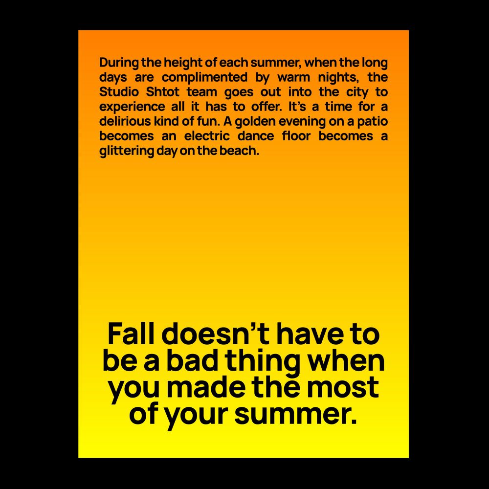 A poster on a black background with an orange to yellow gradient. Bold black sans-serif text at the top of the page reads “During the height of each summer, when the long days are complimented by warm nights, the Studio Shtot team goes out into the city to experience all it has to offer. It’s a time for a delirious kind of fun. A golden evening on a patio becomes an electric dance floor becomes a glittering day on the beach”. Similar text in a larger size at the bottom of the page reads “Fall doesn’t have to be a bad thing when you made the most of your summer.”