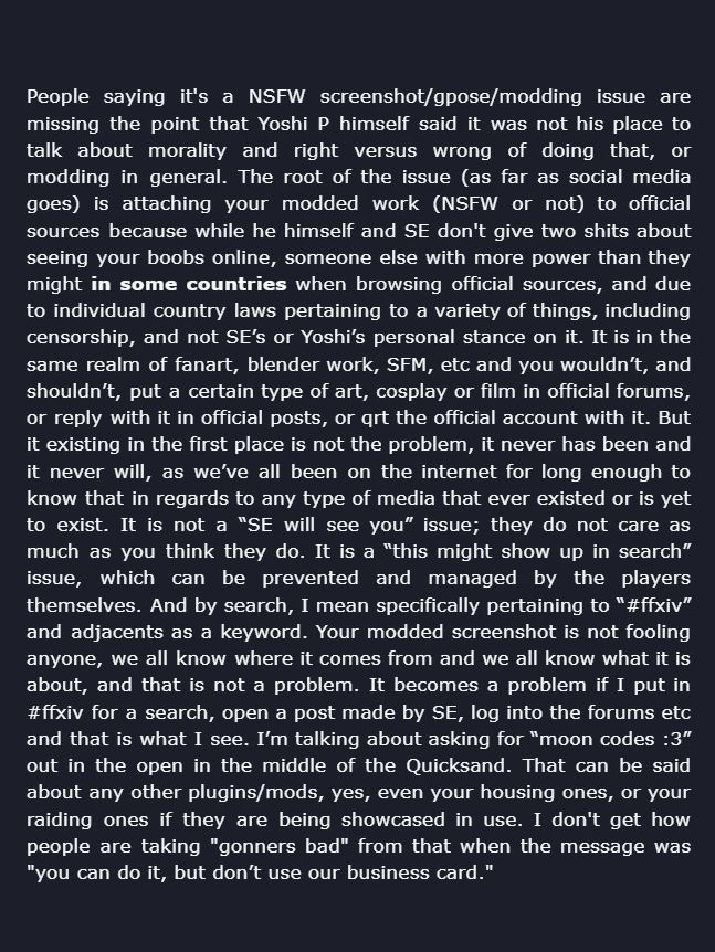 People saying it's a NSFW screenshot/gpose/modding issue are missing the point that Yoshi P himself said it was not his place to talk about morality and right versus wrong of doing that, or modding in general. The root of the issue (as far as social media goes) is attaching your modded work (NSFW or not) to official sources because while he himself and SE don't give two shits about seeing your boobs online, someone else with more power than they might in some countries when browsing official sources, and due to individual country laws pertaining to a variety of things, including censorship, and not SE’s or Yoshi’s personal stance on it. It is in the same realm of fanart, blender work, SFM, etc and you wouldn’t, and shouldn’t, put a certain type of art, cosplay or film in official forums, or reply with it in official posts, or qrt the official account with it. But it existing in the first place is not the problem, it never has been and it never will, as we’ve all been on the internet for long enough to know that in regards to any type of media that ever existed or is yet to exist. It is not a “SE will see you” issue; they do not care as much as you think they do. It is a “this might show up in search” issue, which can be prevented and managed by the players themselves. And by search, I mean specifically pertaining to “#ffxiv” and adjacents as a keyword. Your modded screenshot is not fooling anyone, we all know where it comes from and we all know what it is about, and that is not a problem. It becomes a problem if I put in #ffxiv for a search, open a post made by SE, log into the forums etc and that is what I see. I’m talking about asking for “moon codes :3” out in the open in the middle of the Quicksand. That can be said about any other plugins/mods, yes, even your housing ones, or your raiding ones if they are being showcased in use. I don't get how people are taking 