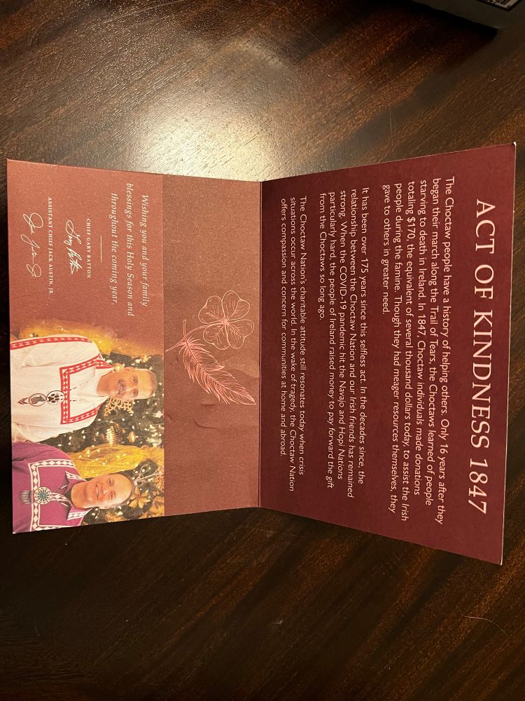 The interior of the letter. The title is “act of kindness 1847”. The interior describes how the Choctaw nation donated $170 dollars to the people of Ireland suffering from famine, only 16 years after the Choctaw walked the trail of tears. 175 years later, Ireland paid forward the gift from the Choctaw to the Hopi and Navajo nations, sending them aid during the Covid-19 pandemic. It is signed by the chief of the Choctaw nation Gary Batton and the assistant chief Jack Austin Jr. 