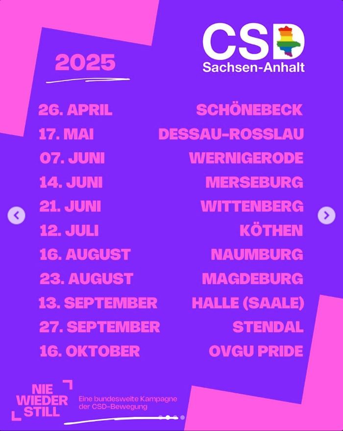 CSD-Termine Sachsen-Anhalt 2025:
Schönebeck: 26.04.
Dessau-Rosslau: 17.05.
Wernigerode: 07.06.
Merseburg: 14.06.
Wittenburg: 21.06.
Köthen: 12.07.
Naumburg: 16.08.
Magdeburg: 23.08.
Halle (Saale): 13.09.
Stendal: 27.09.
OVGI Pride: 16.10.