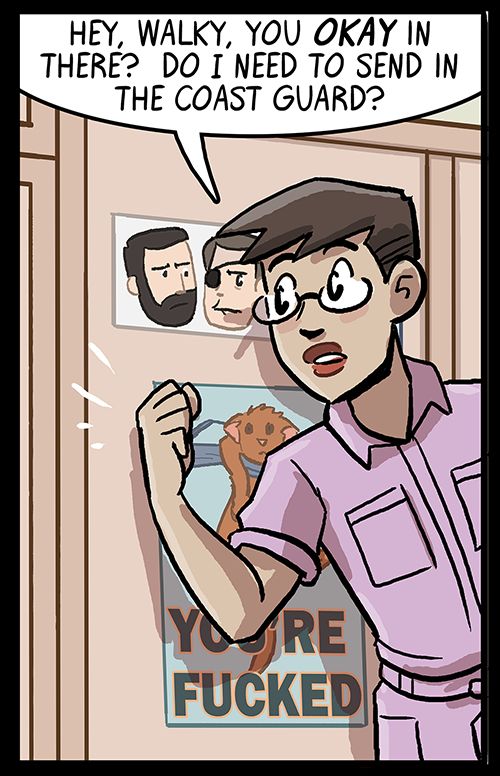 Booster knocks on the door to their dorm's half-bath and says "Hey, Walky, you OKAY in there?  Do I need to send in the Coast Guard?