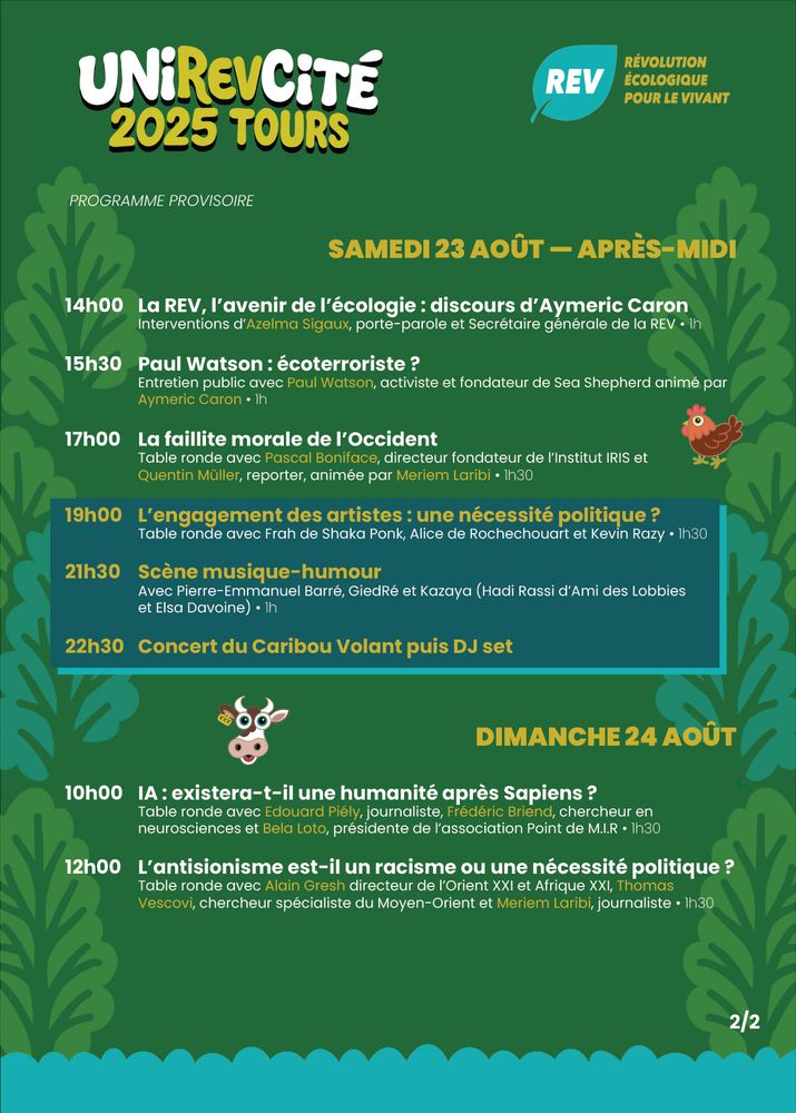 SAMEDI 23 AOÛT — APRÈS-MIDI

14h00 	La REV, l’avenir de l’écologie : discours d’Aymeric Caron
	Interventions d’Azelma Sigaux, porte-parole et Secrétaire générale de la REV • 1h

15h30 	Paul Watson : écoterroriste ?
	Entretien public avec Paul Watson, activiste et fondateur de Sea Shepherd animé par 		Aymeric Caron • 1h

17h00 	La faillite morale de l’Occident
	Table ronde avec Pascal Boniface, directeur fondateur de l’Institut IRIS et
	Quentin Müller, reporter, animée par Meriem Laribi • 1h30

19h00 	L’engagement des artistes : une nécessité politique ?
	Table ronde avec Frah de Shaka Ponk, Alice de Rochechouart et Kevin Razy • 1h30

21h30 	Scène musique-humour
	Avec Pierre-Emmanuel Barré, GiedRé et Kazaya (Hadi Rassi d’Ami des Lobbies 			et Elsa Davoine) • 1h

22h30 	Concert du Caribou Volant puis DJ set



DIMANCHE 24 AOÛT

10h00 	IA : existera-t-il une humanité après Sapiens ?
	Table ronde avec Edouard Piély, journaliste, Frédéric Briend, chercheur en 				neurosciences et Bela Loto, présidente de l’association Point de M.I.R • 1h30

12h00 	L’antisionisme est-il un racisme ou une nécessité politique ?
	Table ronde avec Alain Gresh directeur de l’Orient XXI et Afrique XXI, Thomas 			Vescovi, chercheur spécialiste du Moyen-Orient et Meriem Laribi, journaliste • 1h30 