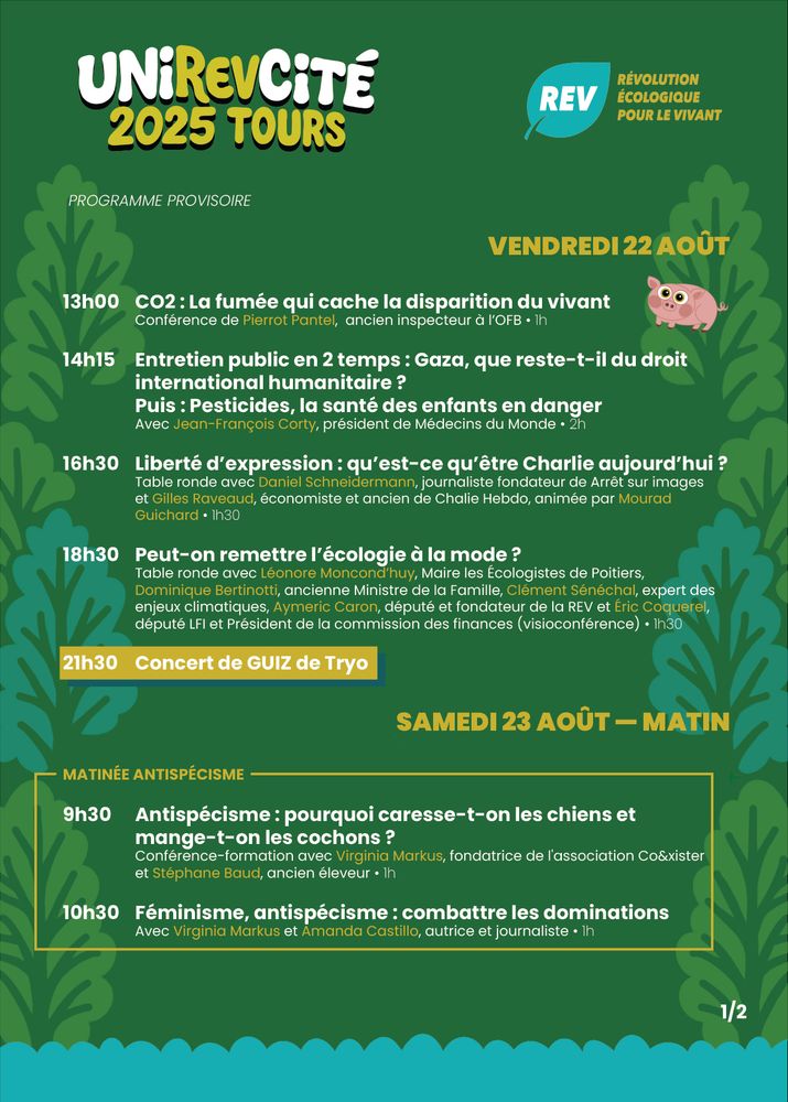 VENDREDI 22 AOÛT

13h00 	CO2 : La fumée qui cache la disparition du vivant
	Conférence de Pierrot Pantel,  ancien inspecteur à l’OFB • 1h

14h15 	Entretien public en 2 temps : Gaza, que reste-t-il du droit 			international humanitaire ?
	Puis : Pesticides, la santé des enfants en danger
	Avec Jean-François Corty, président de Médecins du Monde • 2h

16h30 	Liberté d’expression : qu’est-ce qu’être Charlie aujourd’hui ?
	Table ronde avec Daniel Schneidermann, journaliste fondateur de Arrêt sur images 		et Gilles Raveaud, économiste et ancien de Chalie Hebdo, animée par Mourad 			Guichard • 1h30

18h30 	Peut-on remettre l’écologie à la mode ? 
	Table ronde avec Léonore Moncond’huy, Maire les Écologistes de Poitiers, 				Dominique Bertinotti, ancienne Ministre de la Famille, Clément Sénéchal, expert des 		enjeux climatiques, Aymeric Caron, député et fondateur de la REV et Éric Coquerel, 		député LFI et Président de la commission des finances (visioconférence) • 1h30

21h30 	Concert de GUIZ de Tryo 

SAMEDI 23 AOÛT — MATIN

MATINÉE ANTISPÉCISME

9h30 	Antispécisme : pourquoi caresse-t-on les chiens et 				mange-t-on les cochons ?
	Conférence-formation avec Virginia Markus, fondatrice de l'association Co&xister 		et Stéphane Baud, ancien éleveur • 1h

10h30 	Féminisme, antispécisme : combattre les dominations
	Avec Virginia Markus et Amanda Castillo, autrice et journaliste • 1h

