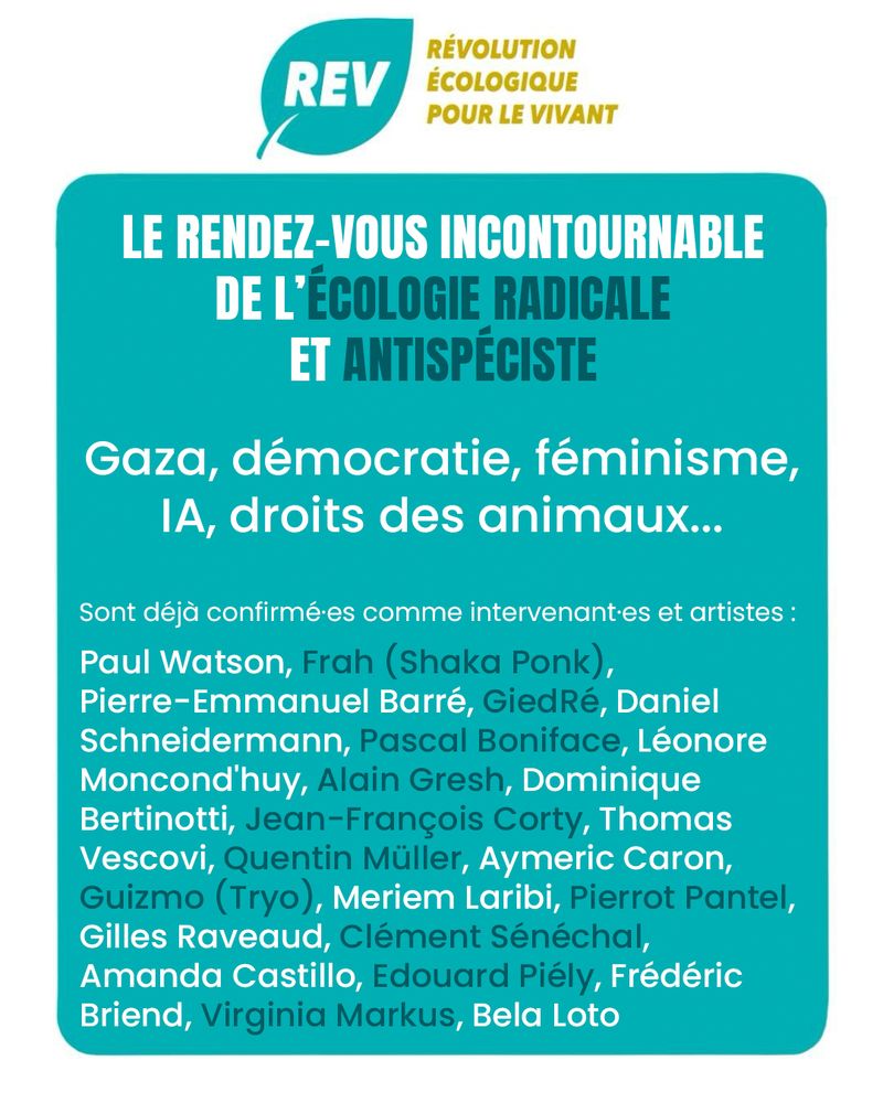 Illustration de la REV, Révolution Écologique pour le Vivant pour l'UniREVcité 2025. Il n'y a que du texte sur cette image, on y lit :

LE RENDEZ-VOUS INCONTOURNABLE DE L'ÉCOLOGIE RADICALE ET ANTISPÉCISTE

Gaza, démocratie, féminisme, IA, droits des animaux...

Sont déjà confirmées comme intervenantes et artistes :
Paul Watson, Frah (Shaka Ponk), Pierre-Emmanuel Barré, GiedRé, Daniel Schneidermann, Pascal Boniface, Léonore Moncond'huy, Alain Gresh, Dominique Bertinotti, Jean-François Corty, Thomas Vescovi, Quentin Müller, Aymeric Caron, Guizmo (Tryo), Meriem Laribi, Pierrot Pantel, Gilles Raveaud, Clément Sénéchal, Amanda Castillo, Edouard Piély, Frédéric Briend, Virginia Markus, Bela Loto