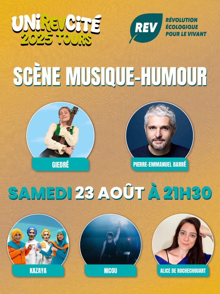 Visuel de la Révolution Écologique pour le Vivant (REV) pour la scène musique-humour lors de l’UniREVcité 2025 à Tours le samedi 23 août à 21h30.

Il y a 5 photos sur 2 lignes, sur la première ligne, une photo de GiedRé puis une photo de Pierre-Emmanuel Barré.

Sur la deuxième ligne, on a une photo de Kazaya, une photo de Nicou et enfin une photo d'Alice de Rochechouart.