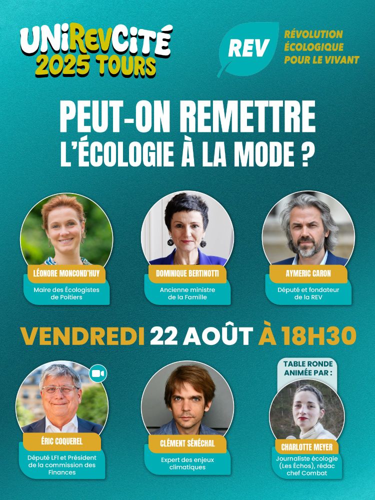 Visuel de la Révolution Écologique pour le Vivant (REV) pour la table ronde “Peut-on remettre l'écologie à la mode ?” lors de l’UniREVcité 2025 à Tours le vendredi 22 août à 18h30.

Il y a 6 photos sur 2 lignes, sur la première ligne on a Léonore Moncond'huy, maire des Écologistes de Poitiers, puis Dominique Bertinotti, ancienne ministre de la Famille et enfin Aymeric Caron, député et fondateur de la REV.

Sur la deuxième ligne, on a Éric Coquerel, député LFI et Président de la Commission des Finances, puis Clément Sénéchal, expert des enjeux climatiques et enfin la 3e introduit Charlotte Meyer, journaliste écologie pour Les Échos et rédactrice en chef de Combat, qui sera l'animatrice de la table ronde.