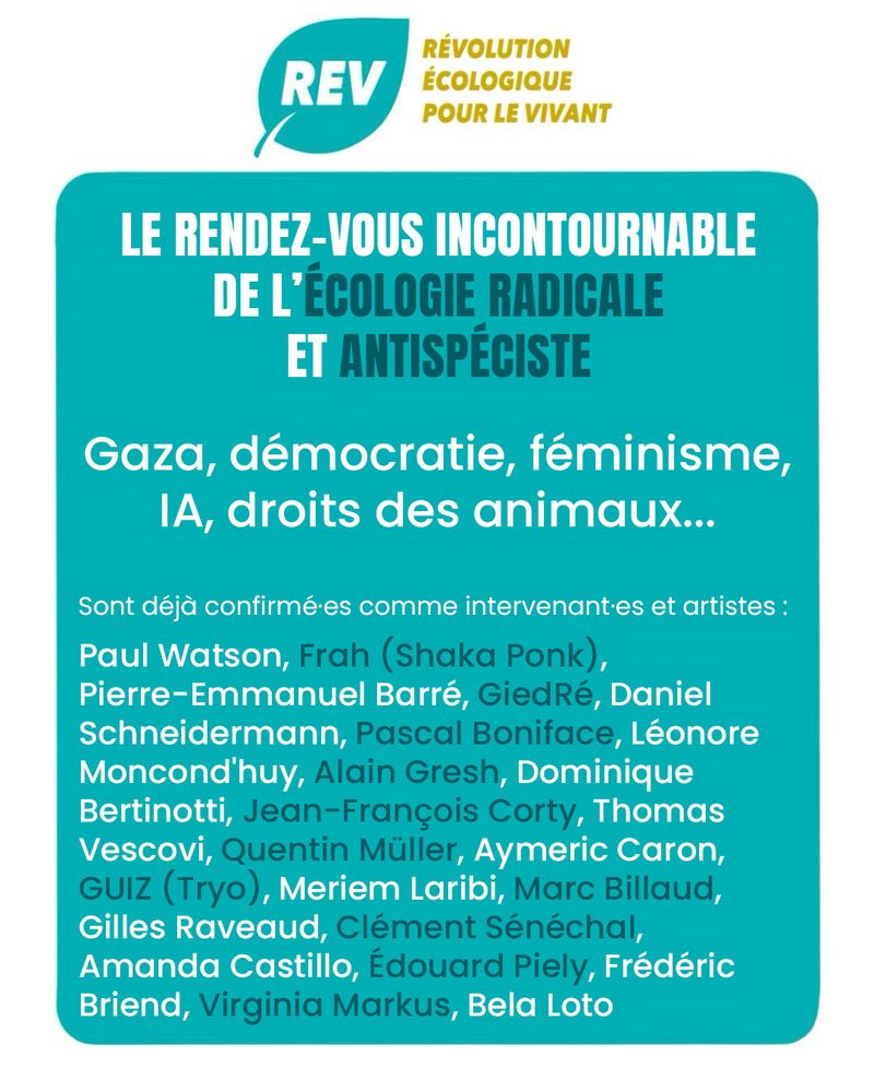 Illustration de la REV, Révolution Écologique pour le Vivant pour l'UniREVcité 2025. Il n'y a que du texte sur cette image, on y lit :

LE RENDEZ-VOUS INCONTOURNABLE DE L'ÉCOLOGIE RADICALE ET ANTISPÉCISTE

Gaza, démocratie, féminisme, IA, droits des animaux...

Sont déjà confirmées comme intervenantes et artistes :
Paul Watson, Frah (Shaka Ponk), Pierre-Emmanuel Barré, GiedRé, Daniel Schneidermann, Pascal Boniface, Léonore Moncond'huy, Alain Gresh, Dominique Bertinotti, Jean-François Corty, Thomas Vescovi, Quentin Müller, Aymeric Caron, GUIZ (de Tryo), Meriem Laribi, Marc Billaud, Gilles Raveaud, Clément Sénéchal, Amanda Castillo, Édouard Piely, Frédéric Briend, Virginia Markus, Bela Loto