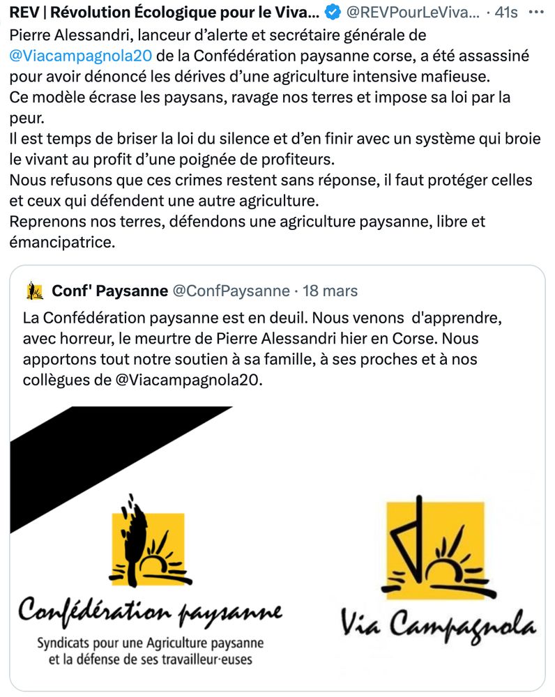 Pierre Alessandri, lanceur d’alerte et secrétaire générale de Via Campagnola de la Confédération paysanne corse, a été assassiné pour avoir dénoncé les dérives d’une agriculture intensive mafieuse. Ce modèle écrase les paysans, ravage nos terres et impose sa loi par la peur. Il est temps de briser la loi du silence et d’en finir avec un système qui broie le vivant au profit d’une poignée de profiteurs. Nous refusons que ces crimes restent sans réponse, il faut protéger celles et ceux qui défendent une autre agriculture.
Reprenons nos terres, défendons une agriculture paysanne, libre et émancipatrice.
