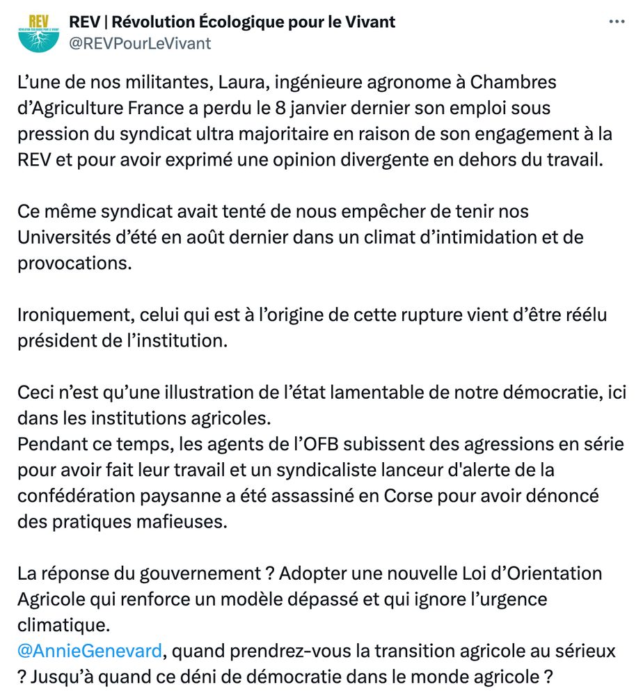 L’une de nos militante, Laura, ingénieure agronome à Chambres d’Agriculture France a perdu le 8 janvier dernier son emploi sous pression du syndicat ultra majoritaire en raison de son engagement à la REV et pour avoir exprimé une opinion divergente en dehors du travail.

Ce même syndicat avait tenté de nous empêcher de tenir nos Universités d’été en août dernier dans un climat d’intimidation et de provocations. 

Ironiquement, celui qui est à l’origine de cette rupture vient d’être réélu président de l’institution. 

Ceci n’est qu’une illustration de l’état lamentable de notre démocratie, ici dans les institutions agricoles. 

Pendant ce temps, les agents de l’OFB subissent des agressions en série pour avoir fait leur travail et un syndicaliste lanceur d'alerte de la confédération paysanne a été assassiné en Corse pour avoir dénoncé des pratiques mafieuses. 
 
La réponse du gouvernement ? Adopter une nouvelle Loi d’Orientation Agricole qui renforce un modèle dépassé et qui ignore l’urgence climatique. 

@AnnieGenevard, quand prendrez-vous la transition agricole au sérieux ? Jusqu’à quand ce déni de démocratie dans le monde agricole ?