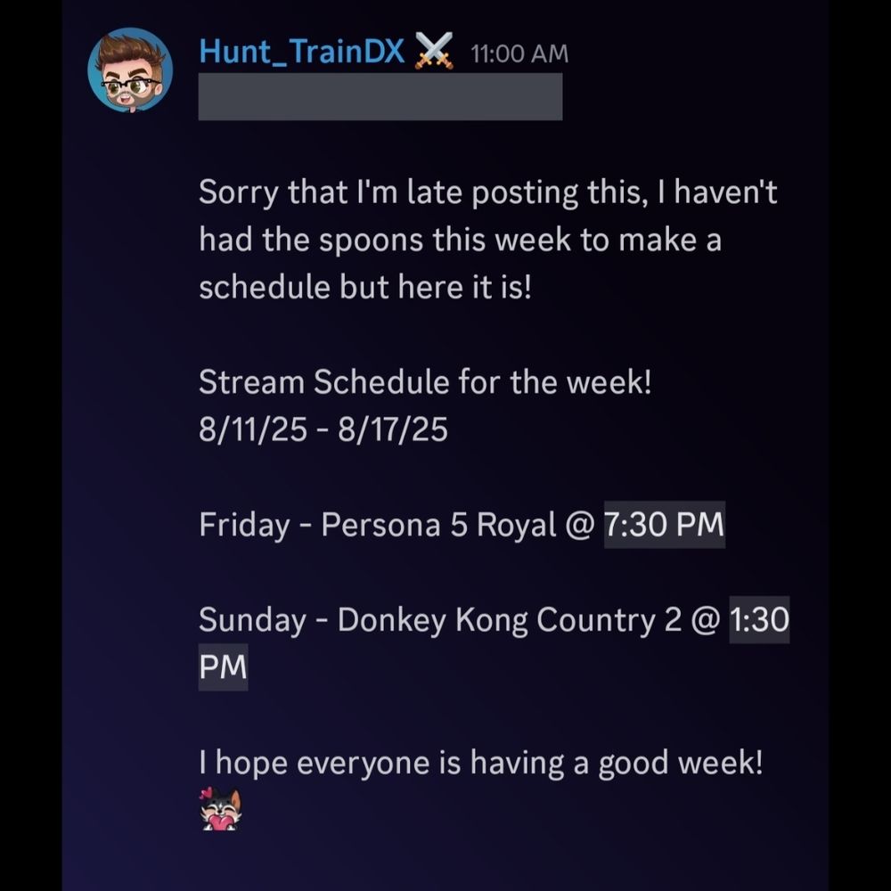 Sorry that I'm late posting this, I haven't had the spoons this week to make a schedule, but here it is!

Stream Schedule for the week!
8/11/25 - 8/17/25

Friday - Persona 5 Royal @ 7:30 PM EST

Sunday - Donkey Kong Country 2 @ 1:30 PM EST

I hope everyone is having a good week! ❤️