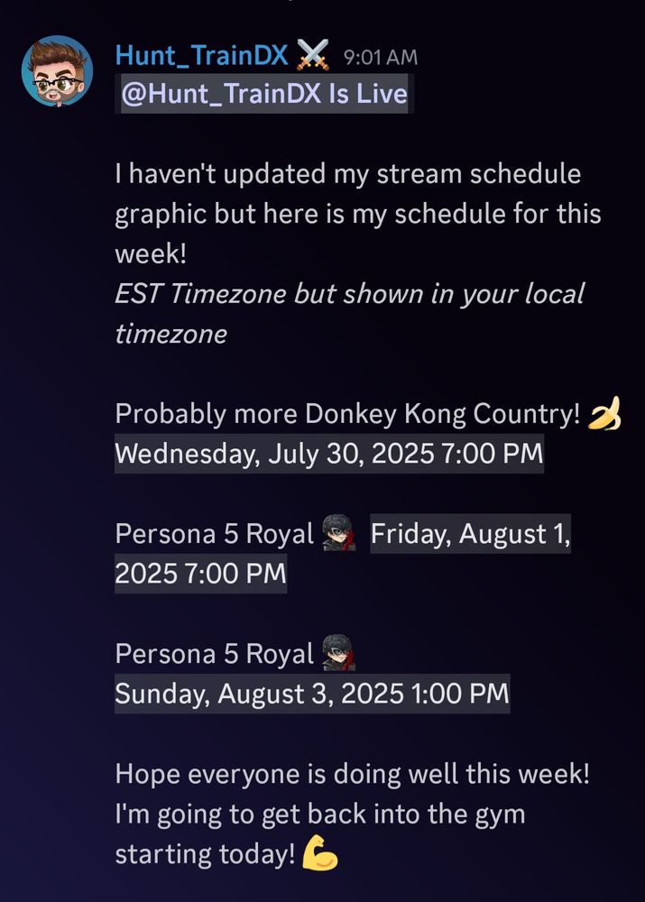 I haven't updated my stream schedule graphic, but here is my schedule for this week!
*EST Timezone but shown in your local timezone*

Probably more Donkey Kong Country! 🍌 Wednesday, July 30, 2025 7:00 PM

Persona 5 Royal
Friday, August 1, 2025 7:00 PM

Persona 5 Royal
Sunday, August 3, 2025 1:00 PM

Hope everyone is doing well this week! I'm going to get back into the gym starting today! 💪