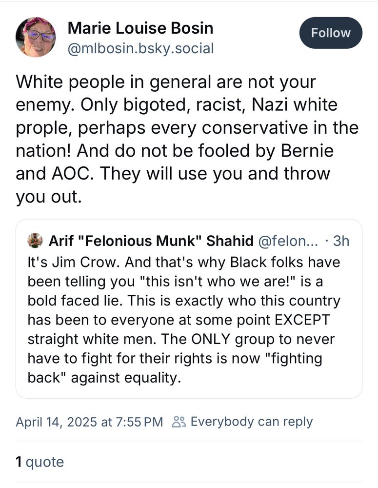 This reply by @mlbosin.bsky.social

"White people in general are not your enemy. Only bigoted, racist, Nazi white prople, perhaps every conservative in the nation! And do not be fooled by Bernie and AOC. They will use you and throw you out."

To 
Arif "Felonious Munk" Shahid @feloniousmunk.bsky.social 
"It's Jim Crow. And that's why Black folks have been telling you "this isn't who we are!" is a bold faced lie. This is exactly who this country has been to everyone at some point EXCEPT straight white men. The ONLY group to never have to fight for their rights is now "fighting back" against equality."

Got her goof'ass blocked