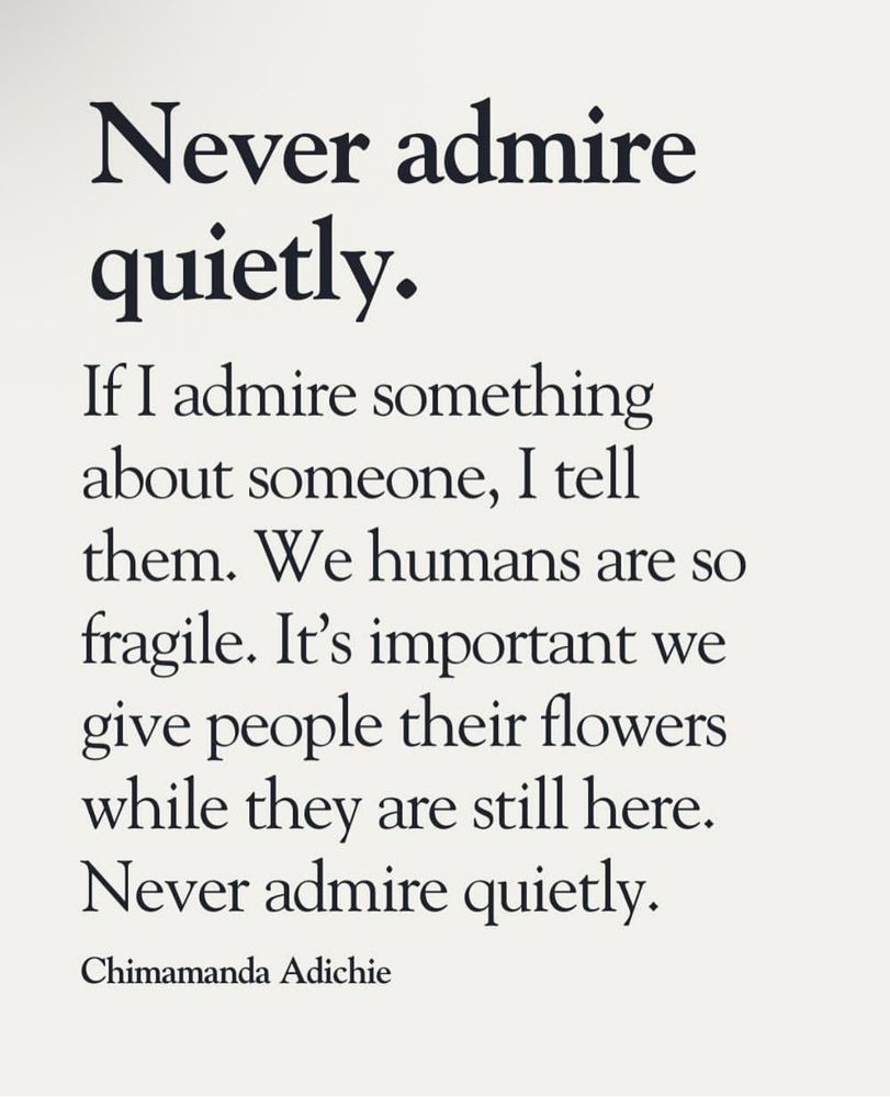 A quote attributed to Chimamanda Adichie:
Never admire quietly.
If I admire something about someone, I tell them. We humans are so fragile. It's important we give people their flowers while they are still here.
Never admire quietly.