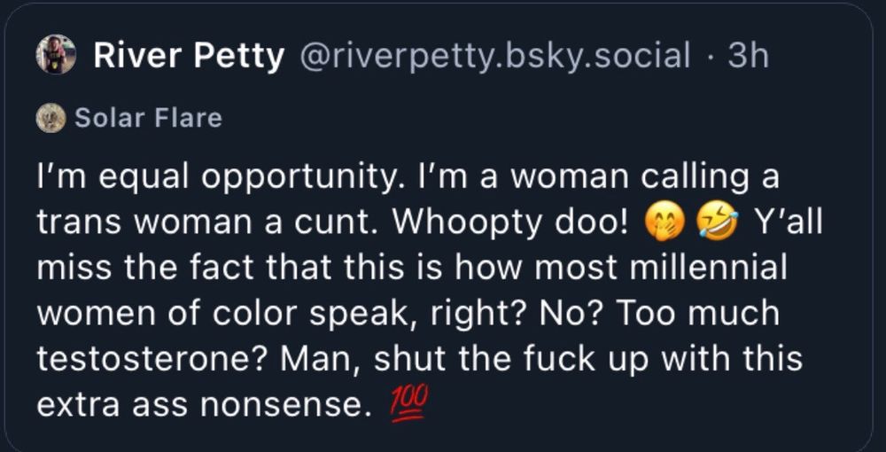 River Petty @riverpetty.bsky.social. 3h

Solar Flare

I'm equal opportunity. I'm a woman calling a trans woman a cunt. Whoopty doo! Y'all miss the fact that this is how most millennial women of color speak, right? No? Too much testosterone? Man, shut the fuck up with this extra ass nonsense.