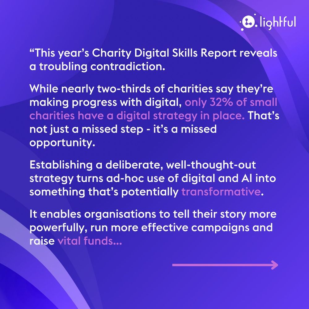 “This year’s Charity Digital Skills Report reveals a troubling contradiction. 

While nearly two-thirds of charities say they’re making progress with digital, only 32% of small charities have a digital strategy in place. That’s not just a missed step - it’s a missed opportunity.

Establishing a deliberate, well-thought-out strategy turns ad-hoc use of digital and AI into something that’s potentially transformative. 

It enables organisations to tell their story more powerfully, run more effective campaigns and raise vital funds...