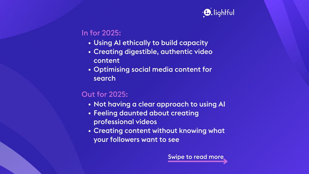 In for 2025:
Using AI ethically to build capacity
Creating digestible, authentic video content
Optimising social media content for search

Out for 2025:
Not having a clear approach to using AI
Feeling daunted about creating professional videos
Creating content without knowing what your followers want to see