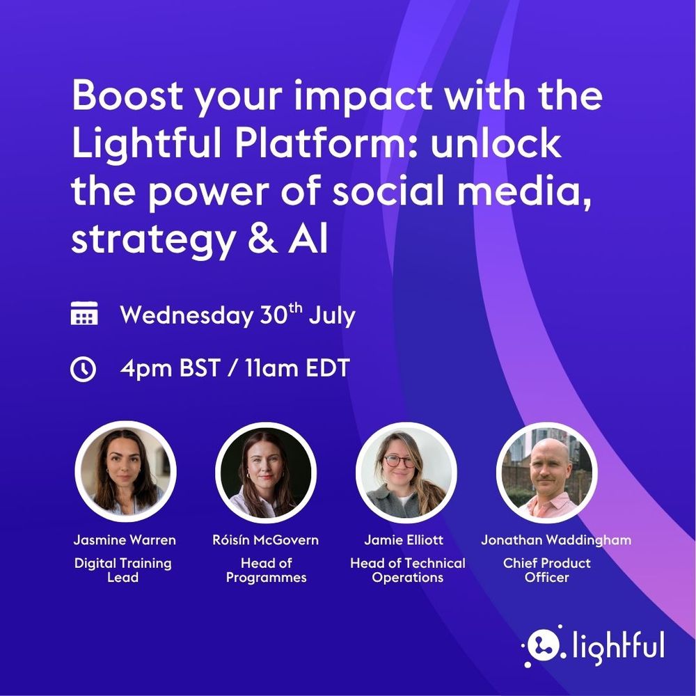 Boost your impact with the Lightful Platform: unlock the power of social media, strategy & AI

Wednesday 30th July
4pm BST / 11am EDT

Jasmine Warren, Digital Training Lead
Roisin McGovern, Head of Programmes
Jamie Elliott, Head of Technical Operations
Jonathan Waddingham, Chief Product Officer