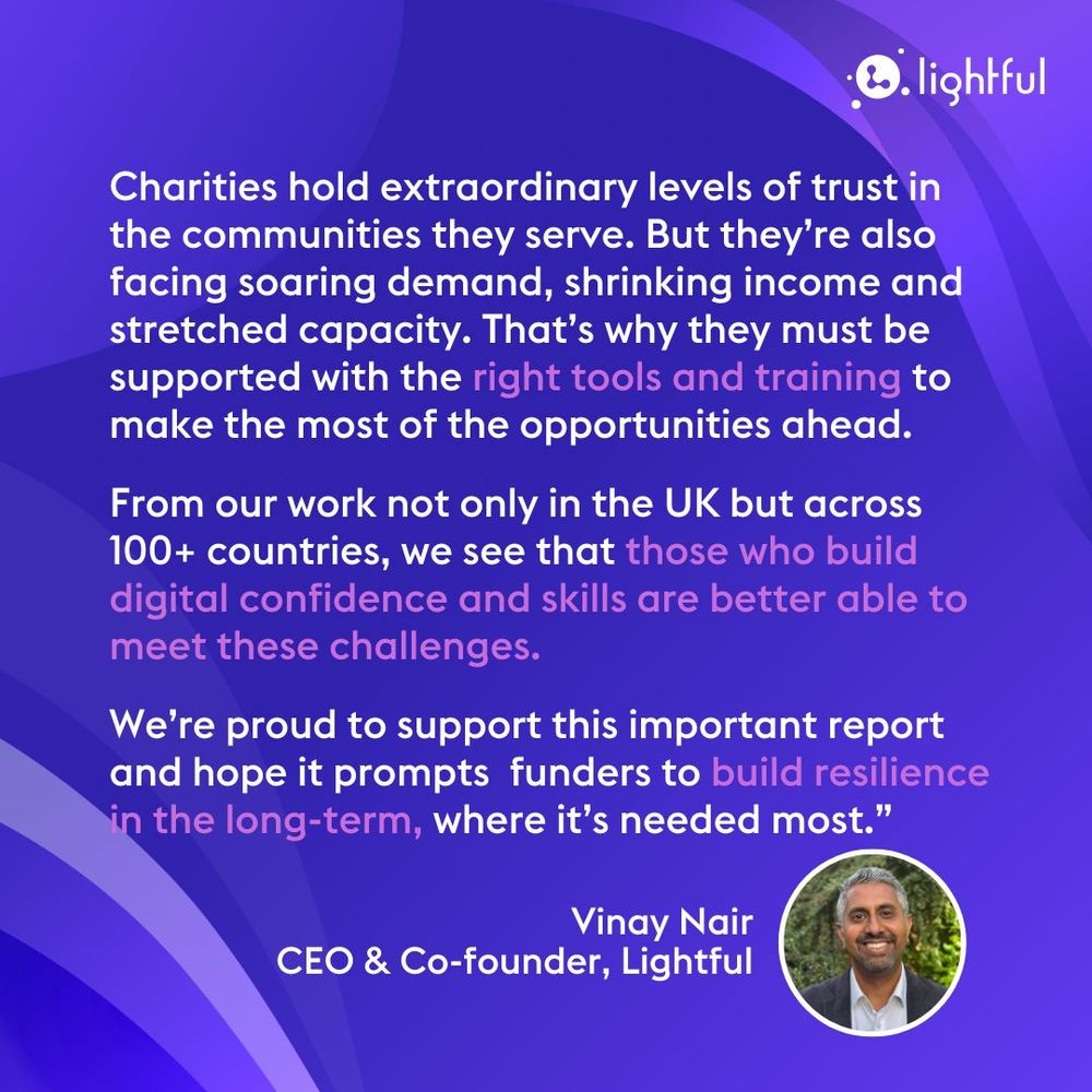 Charities hold extraordinary levels of trust in the communities they serve. But they’re also facing soaring demand, shrinking income and stretched capacity. That’s why they must be supported with the right tools and training to make the most of the opportunities ahead.

From our work not only in the UK but across 100+ countries, we see that those who build digital confidence and skills are better able to meet these challenges. 

We’re proud to support this important report and hope it prompts  funders to build resilience in the long-term, where it’s needed most.”