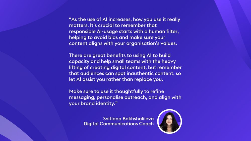 “As the use of AI increases, how you use it really matters. It’s crucial to remember that responsible AI-usage starts with a human filter, helping to avoid bias and make sure your content aligns with your organisation’s values. 

There are great benefits to using AI to build capacity and help small teams with the heavy lifting of creating digital content, but remember that audiences can spot inauthentic content, so let AI assist you rather than replace you. 

Make sure to use it thoughtfully to refine messaging, personalise outreach, and align with your brand identity.” Svitlana Bakhshaliieva
Digital Communications Coach
