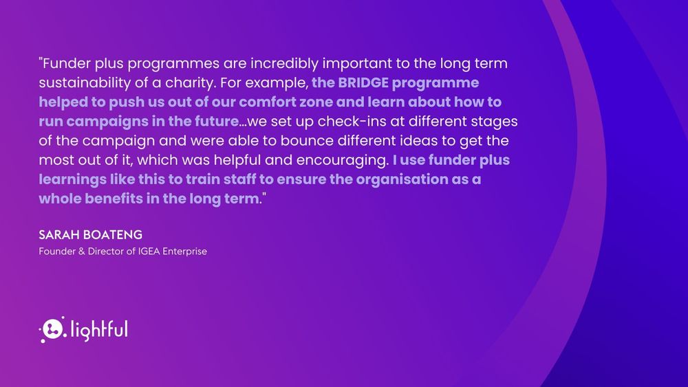 "Funder plus programmes are incredibly important to the long term sustainability of a charity. For example, the BRIDGE programme helped to push us out of our comfort zone and learn about how to run campaigns in the future... we set up check-ins at different stages of the campaign and were able to bounce different ideas to get the most out of it, which was helpful and encouraging. I use funder plus learnings like this to train staff to ensure the organisation as a whole benefits in the long term." Sarah Boateng, Founder & Director of IGEA Enterprise.