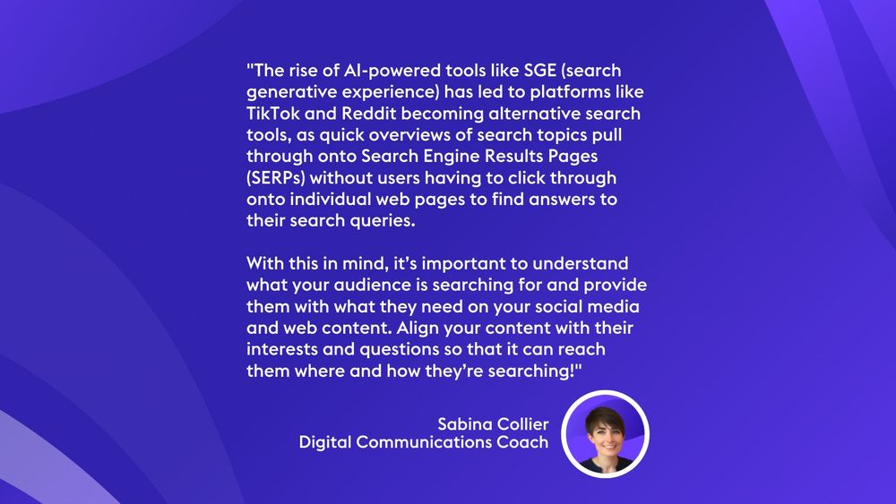 "The rise of AI-powered tools like SGE (search generative experience) has led to platforms like TikTok and Reddit becoming alternative search tools, as quick overviews of search topics pull through onto Search Engine Results Pages (SERPs) without users having to click through onto individual web pages to find answers to their search queries.

With this in mind, it’s important to understand what your audience is searching for and provide them with what they need on your social media and web content. Align your content with their interests and questions so that it can reach them where and how they’re searching!" Sabina Collier
Digital Communications Coach