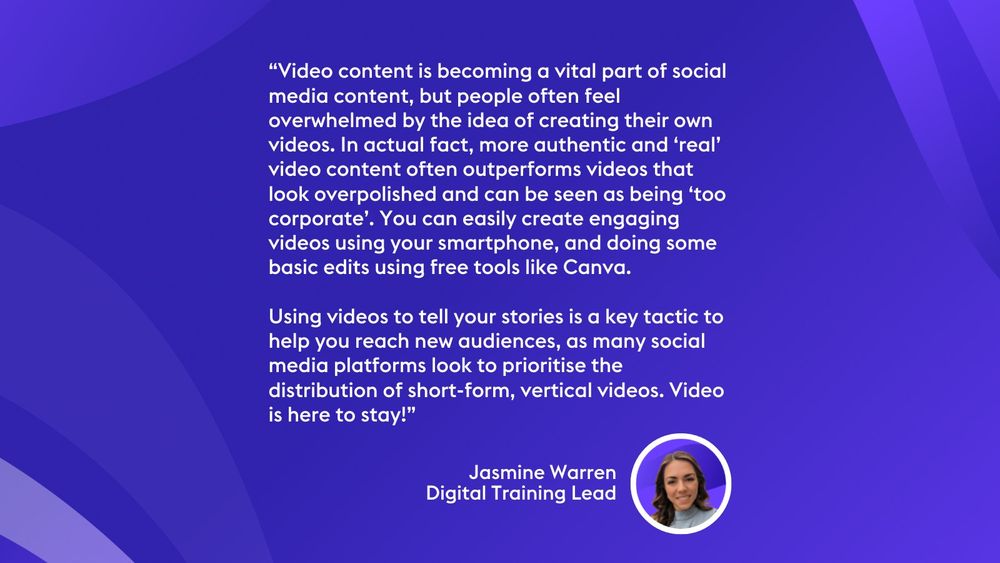 “Video content is becoming a vital part of social media content, but people often feel overwhelmed by the idea of creating their own videos. In actual fact, more authentic and ‘real’ video content often outperforms videos that look overpolished and can be seen as being ‘too corporate’. You can easily create engaging videos using your smartphone, and doing some basic edits using free tools like Canva. 

Using videos to tell your stories is a key tactic to help you reach new audiences, as many social media platforms look to prioritise the distribution of short-form, vertical videos. Video is here to stay!” Jasmine Warren
Digital Training Lead