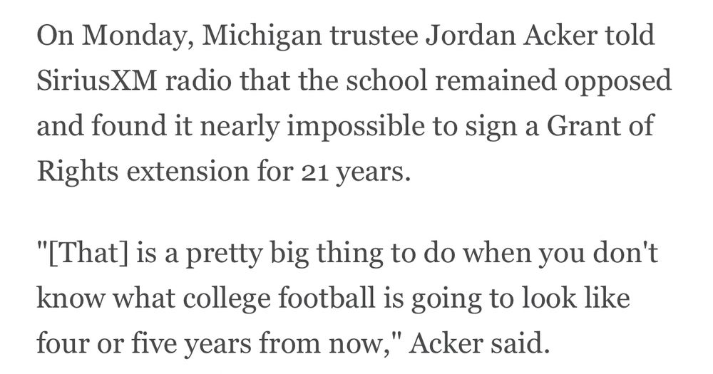 On Monday, Michigan trustee Jordan Acker told SiriusXM radio that the school remained opposed and found it nearly impossible to sign a Grant of Rights extension for 21 years.
"[That] is a pretty big thing to do when you don't know what college football is going to look like four or five years from now," Acker said.