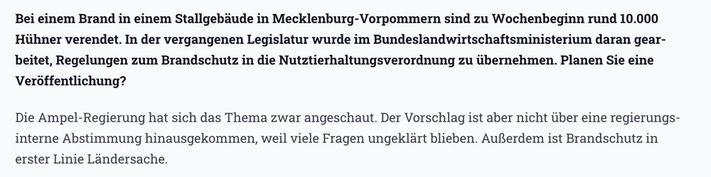 „Bei einem Brand in einem Stallgebäude in Mecklenburg-Vorpommern sind zu Wochenbeginn rund 10.000 Hühner verendet. In der vergangenen Legislatur wurde im Bundeslandwirtschaftsministerium daran gearbeitet, Regelungen zum Brandschutz in die Nutztierhaltungsverordnung zu übernehmen. Planen Sie eine Veröffentlichung?“
Antwort:
„Die Ampel-Regierung hat sich das Thema zwar angeschaut. Der Vorschlag ist aber nicht über eine regierungsinterne Abstimmung hinausgekommen, weil viele Fragen ungeklärt blieben. Außerdem ist Brandschutz in erster Linie Ländersache.“