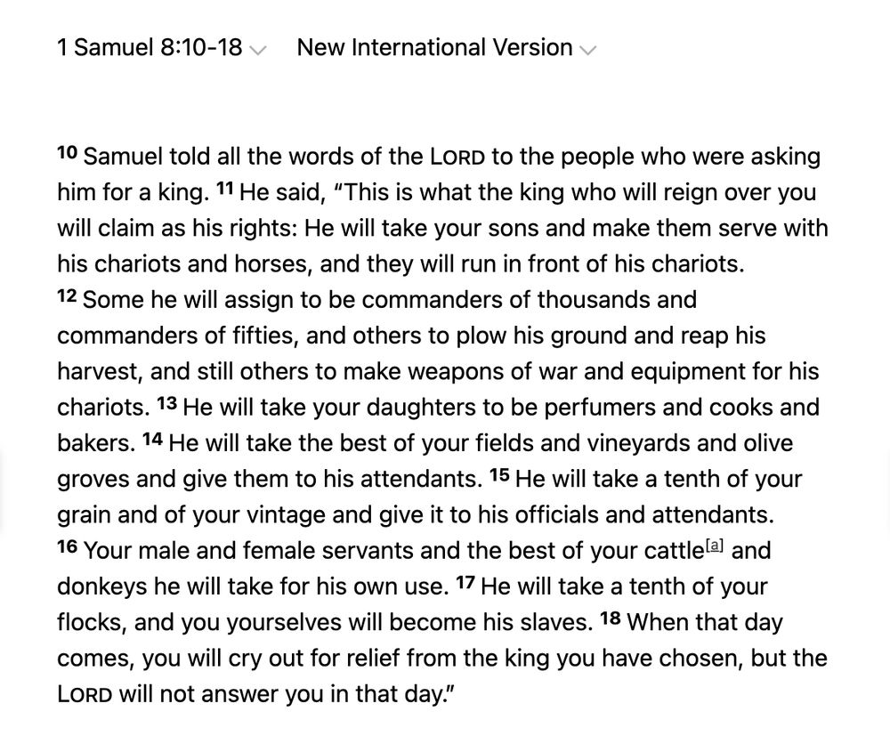 1 Samuel 8:10-18
New International Version
10 Samuel told all the words of the Lord to the people who were asking him for a king. 11 He said, “This is what the king who will reign over you will claim as his rights: He will take your sons and make them serve with his chariots and horses, and they will run in front of his chariots. 12 Some he will assign to be commanders of thousands and commanders of fifties, and others to plow his ground and reap his harvest, and still others to make weapons of war and equipment for his chariots. 13 He will take your daughters to be perfumers and cooks and bakers. 14 He will take the best of your fields and vineyards and olive groves and give them to his attendants. 15 He will take a tenth of your grain and of your vintage and give it to his officials and attendants. 16 Your male and female servants and the best of your cattle[a] and donkeys he will take for his own use. 17 He will take a tenth of your flocks, and you yourselves will become his slaves. 18 When that day comes, you will cry out for relief from the king you have chosen, but the Lord will not answer you in that day.”