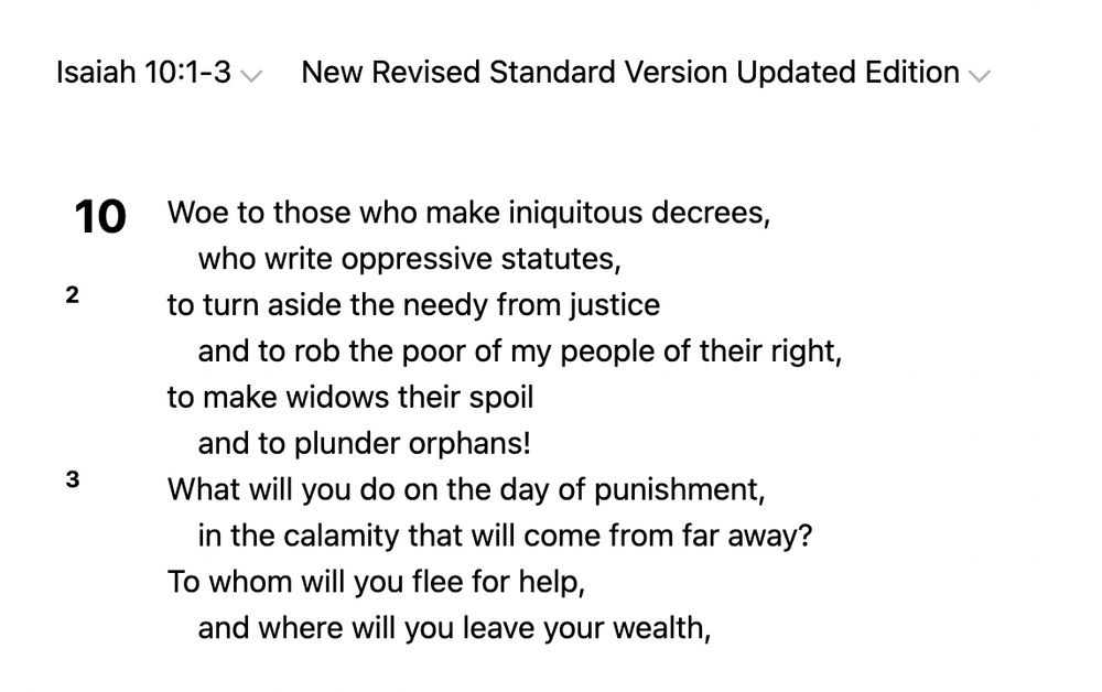 Isaiah 10:1-3
New Revised Standard Version Updated Edition
10 Woe to those who make iniquitous decrees,
    who write oppressive statutes,
2 to turn aside the needy from justice
    and to rob the poor of my people of their right,
to make widows their spoil
    and to plunder orphans!
3 What will you do on the day of punishment,
    in the calamity that will come from far away?
To whom will you flee for help,
    and where will you leave your wealth,