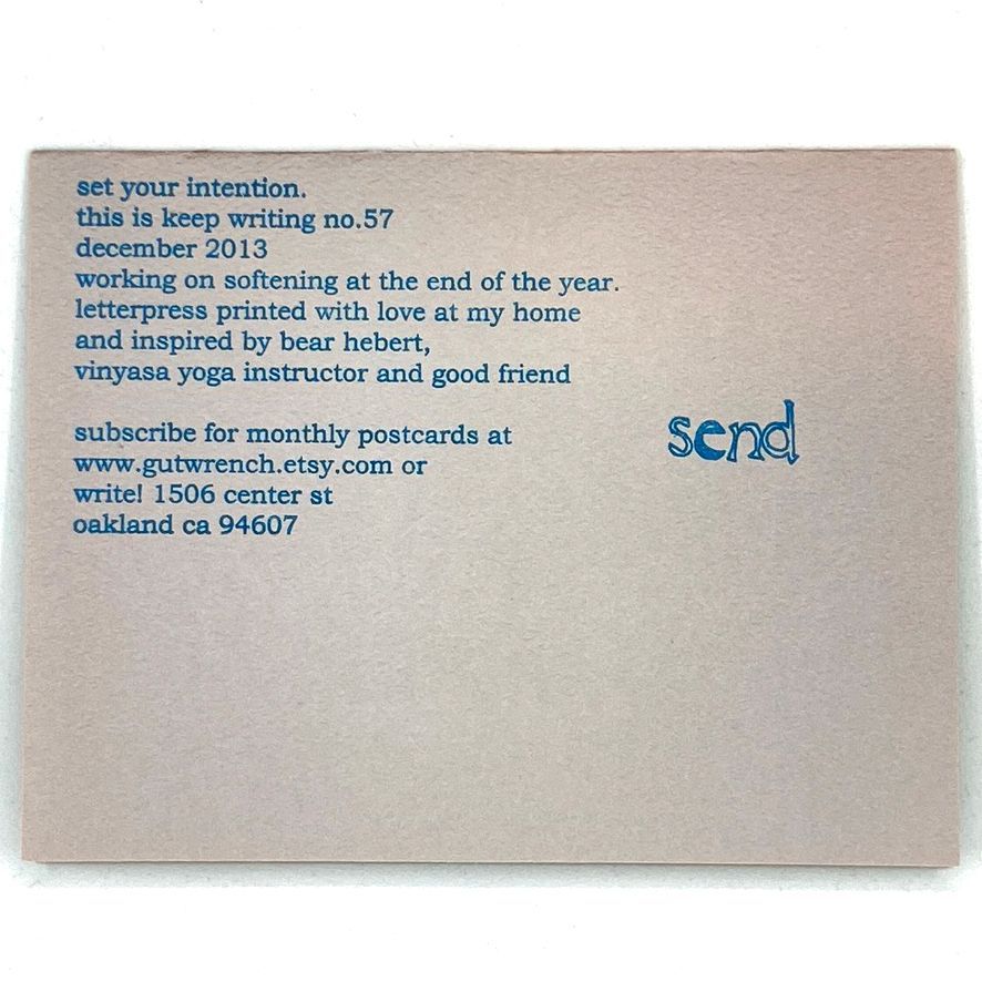 The back of this postcard. "Set your intention. this is keep writing no 57 december 2013. working on softening at the end of the year. letterpress printed with love at my home and inspired by bear hebert, vinyasa yoga instructor and good friend. subscribe for monthly postcards at www.gutwrench.etsy.com or write! 1506 center st oakland ca 94607. Send:"