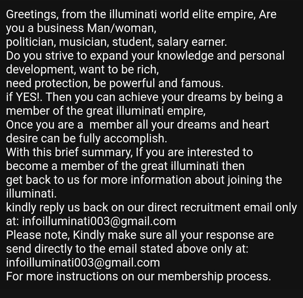 Screenshot of email: 

Greetings, from the illuminati world elite empire, Are you a business Man/woman, politician, musician, student, salary earner.

Do you strive to expand your knowledge and personal development, want to be rich, need protection, be powerful and famous.

if YES!. Then you can achieve your dreams by being a member of the great illuminati empire, Once you are a member all your dreams and heart desire can be fully accomplish.

With this brief summary, If you are interested to become a member of the great illuminati then get back to us for more information about joining the illuminati.

kindly reply us back on our direct recruitment email only at: infoilluminati003@gmail.com

Please note, Kindly make sure all your response are send directly to the email stated above only at: infoilluminati003@gmail.com
For more instructions on our membership process.
