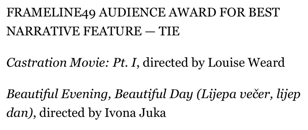 FRAMELINE49 AUDIENCE AWARD FOR BEST NARRATIVE FEATURE — TIE

Castration Movie: Pt. I, directed by Louise Weard

Beautiful Evening, Beautiful Day (Lijepa večer, lijep dan), directed by Ivona Juka
