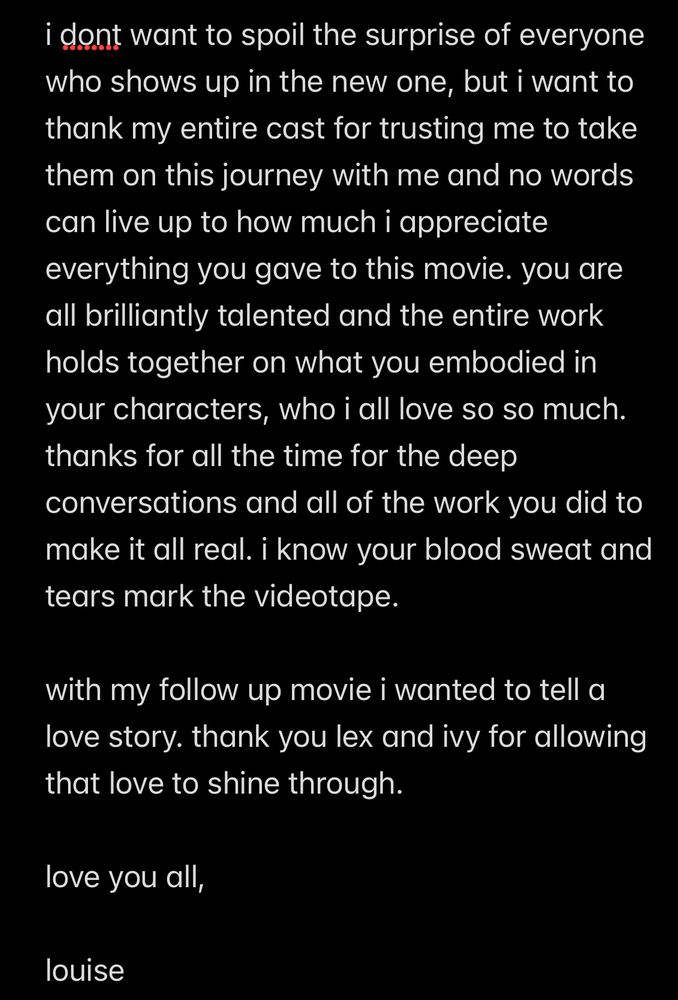i dont want to spoil the surprise of everyone who shows up in the new one, but i want to thank my entire cast for trusting me to take them on this journey with me and no words can live up to how much i appreciate everything you gave to this movie. you are all brilliantly talented and the entire work holds together on what you embodied in your characters, who i all love so so much. thanks for all the time for the deep conversations and all of the work you did to make it all real. i know your blood sweat and tears mark the videotape.

with my follow up movie i wanted to tell a love story. thank you lex and ivy for allowing that love to shine through.

love you all,

louise