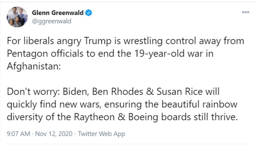 Glenn Greenwald & @ggreenwald
For liberals angry Trump is wrestling control away from Pentagon officials to end the 19-year-old war in Afghanistan:
Don't worry: Biden, Ben Rhodes & Susan Rice will quickly find new wars, ensuring the beautiful rainbow diversity of the Raytheon & Boeing boards still thrive.
9:07 AM • Nov 12, 2020 • Twitter Web App
000