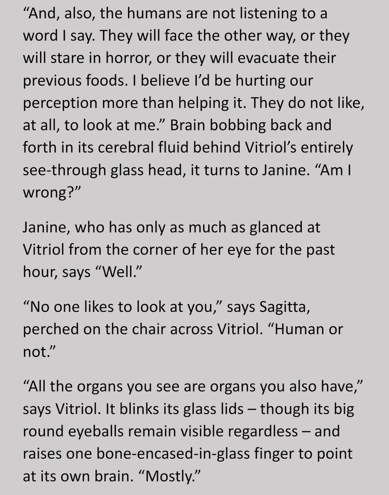 “And, also, the humans are not listening to a word I say. They will face the other way, or they will stare in horror, or they will evacuate their previous foods. I believe I’d be hurting our perception more than helping it. They do not like, at all, to look at me.” Brain bobbing back and forth in its cerebral fluid behind Vitriol’s entirely see-through glass head, it turns to Janine. “Am I wrong?”
Janine, who has only as much as glanced at Vitriol from the corner of her eye for the past hour, says “Well.”
“No one likes to look at you,” says Sagitta, perched on the chair across Vitriol. “Human or not.”
“All the organs you see are organs you also have,” says Vitriol. It blinks its glass lids – though its big round eyeballs remain visible regardless – and raises one bone-encased-in-glass finger to point at its own brain. “Mostly.”