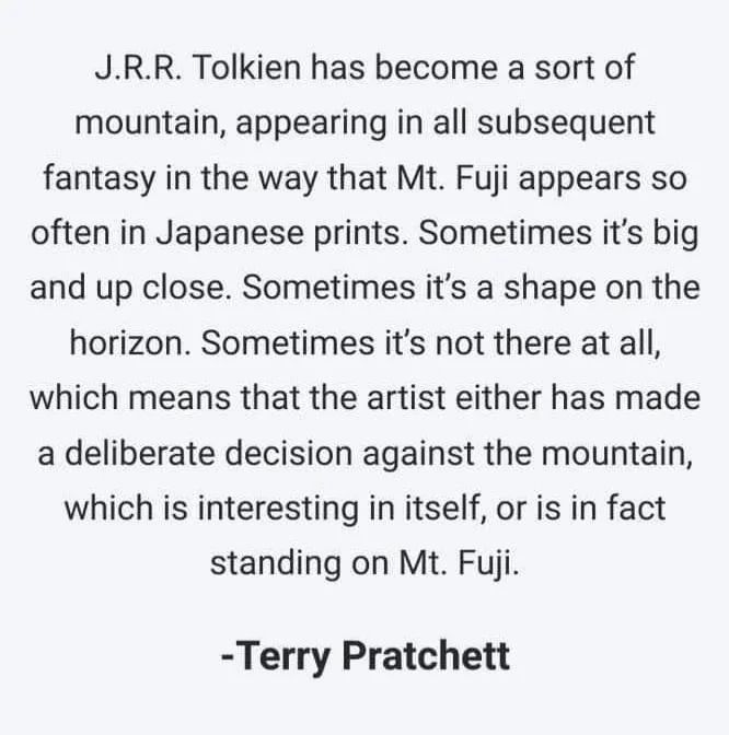 A quote on Tolkien by Terry Pratchett: "JRR Tolkien has become a sort of mountain, appearing in all susbsequent fantasy in the way that Mt. Fuji appears so often in Japanese prints. Sometimes it's big and up close. Sometimes it's a shape on the horizon. Sometimes it's not there at all, which means that the artist either has made a deliberate decision against the mountain, which is interesting in itself, or is in fact standing on Mt. Fuji." This quote has not been fact checked.
