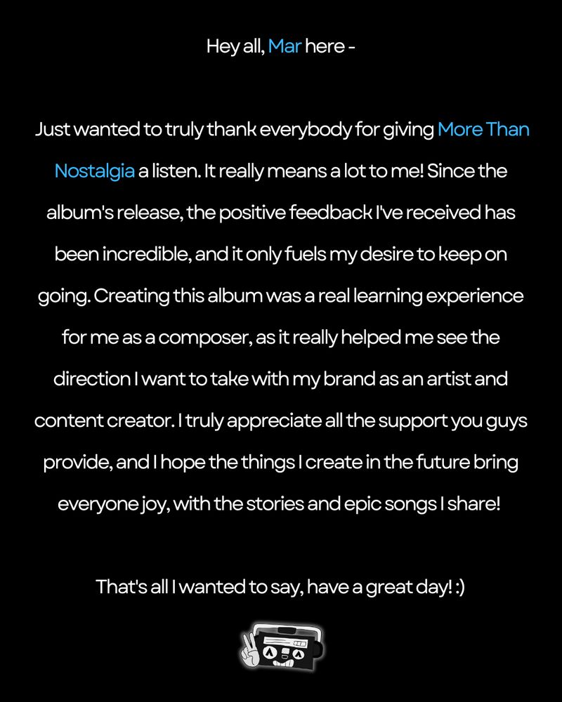 "Hey all, Mar here -

Just wanted to truly thank everybody for giving More Than Nostalgia a listen. It really means a lot to me! Since the album's release, the positive feedback I've received has been incredible, and it only fuels my desire to keep on going. Creating this album was a real learning experience for me as a composer, as it really helped me see the direction I want to take with my brand as an artist and content creator. I truly appreciate all the support you guys provide, and I hope the things I create in the future bring everyone joy, with the stories and epic songs I share! 

That's all I wanted to say, have a great day! :)"