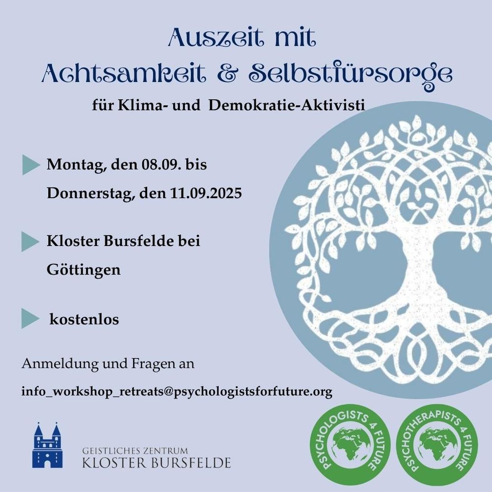 Text:
Auszeit mit Achtsamkeit & Selbstfürsorge für Klima- und Demokratie-Aktivisti
Montag, den 08.09. bis Donnerstag, den 11.09.2025 im Kloster Bursfelede bei Göttingen. Kostenlos!
Anmeldung und Fragen an info_workshop_retreats@psychologistsforfuture.org

Unten das Logo des geistlichen Zentrums Kloster Bursfelde sowie das Dopppel-Logo der Psychologists & Psychotherapists for Future