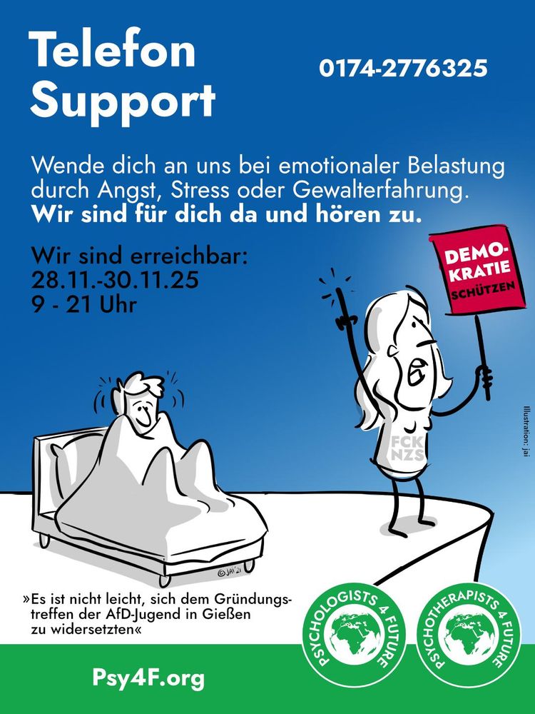 Bildbeschreibung:
Ein Mensch zitternd im Bett sitzend, die Decke bis zu den Ohren hochgezogen. Ein anderer Mensch mit Schild "Demokratie schützen" am Rand vor einem Abgrund. Grafik: © Jai Wanigesinghe, https://www.jaiwanigesinghe.net/

Text: "Es ist nicht leicht, sich dem Gründungstreffen der AfD-Jugend in Gießen zu widersetzen"

Darüber: Telefon Support 0174 - 2776325. Wende dich an uns bei emotionaler Belastung durch Angst, Stress oder Gewalterfahrung. Wir sind für dich da und hören zu. Wir sind erreichbar vom 28.11 bis 30.11.2025 von morgens 9 bis abends 21 Uhr. 

Dazu das Doppel-Logo der Psy4F und die Homepage Psy4F.org