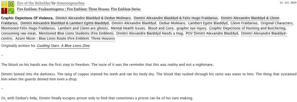 Eye of the Beholder by itsmoonpeaches
Fandoms:Fire Emblem: Fuukasetsugetsu | Fire Emblem: Three Houses, Fire Emblem Series  
Teen And Up Audiences
Graphic Depictions Of Violence
Gen
Complete Work
21 Jul 2024
Tags
Graphic Depictions Of ViolenceDimitri Alexandre Blaiddyd & Dedue MolinaroDimitri Alexandre Blaiddyd & Felix Hugo FraldariusDimitri Alexandre Blaiddyd & Glenn FraldariusDimitri Alexandre Blaiddyd & Lambert Egitte BlaiddydDimitri Alexandre BlaiddydDedue MolinaroLambert Egitte BlaiddydGlenn FraldariusOriginal CharactersMentioned Felix Hugo FraldariusLambert and Glenn are ghostsMental Health IssuesBlood and Goregraphic eye injuryGraphic Depictions of Hunting and Butcheringconsuming raw meatMentioned Blue Lions Students (Fire Emblem)Dimitri Alexandre Blaiddyd Needs a HugPOV Dimitri Alexandre BlaiddydDimitri Alexandre Blaiddyd-centricAzure Moon | Blue Lions Route (Fire Emblem: Three Houses)
Summary
Originally written for Guiding Stars: A Blue Lions Zine.

-

The blood on his hands was the first step to freedom. The taste of it was the reminder that this was reality and not a nightmare.

Dimitri bowed into the darkness. The tang of copper stained his teeth and ran his body dry. The blood that rushed through his veins was water to him. The thing that sustained him when the guards denied him even a drop.

-

Or, with Dedue's help, Dimitri finally escapes prison only to find that sometimes a prison can be of his own making.
