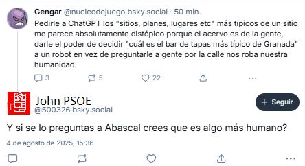 Yo: 
Pedirle a ChatGPT los "sitios, planes, lugares etc" más típicos de un sitio me parece absolutamente distópico porque el acervo es de la gente, darle el poder de decidir "cuál es el bar de tapas más típico de Granada" a un robot en vez de preguntarle a gente por la calle nos roba nuestra humanidad.

John PSOE: Y si se lo preguntas a Abascal crees que es algo más humano?