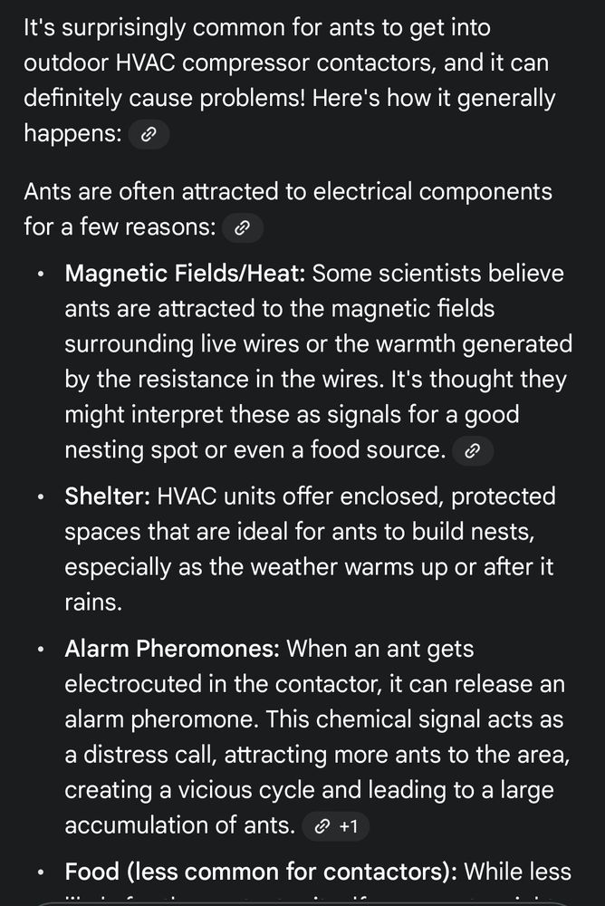 It's surprisingly common for ants to get into outdoor HVAC compressor contactors, and it can definitely cause problems! Here's how it generally happens:
Ants are often attracted to electrical components for a few reasons:
 * Magnetic Fields/Heat: Some scientists believe ants are attracted to the magnetic fields surrounding live wires or the warmth generated by the resistance in the wires. It's thought they might interpret these as signals for a good nesting spot or even a food source.
 * Shelter: HVAC units offer enclosed, protected spaces that are ideal for ants to build nests, especially as the weather warms up or after it rains.
 * Alarm Pheromones: When an ant gets electrocuted in the contactor, it can release an alarm pheromone. This chemical signal acts as a distress call, attracting more ants to the area, creating a vicious cycle and leading to a large accumulation of ants.