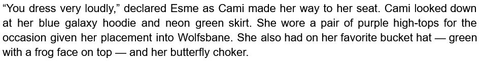 “You dress very loudly,” declared Esme as Cami made her way to her seat. Cami looked down at her blue galaxy hoodie and neon green skirt. She wore a pair of purple high-tops for the occasion given her placement into Wolfsbane. She also had on her favorite bucket hat — green with a frog face on top — and her butterfly choker.
