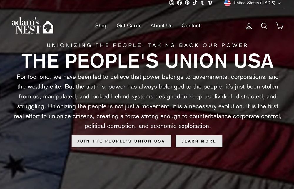 Adam's Nest home page discusses the PEOPLE'S UNION USA: For too long, we have been led to believe that power belongs to governments, corporations, and the wealthy elite. But the truth is, power has always belonged to the people, it’s just been stolen from us, manipulated, and locked behind systems designed to keep us divided, distracted, and struggling. Unionizing the people is not just a movement, it is a necessary evolution. It is the first real effort to unionize citizens, creating a force strong enough to counterbalance corporate control, political corruption, and economic exploitation.