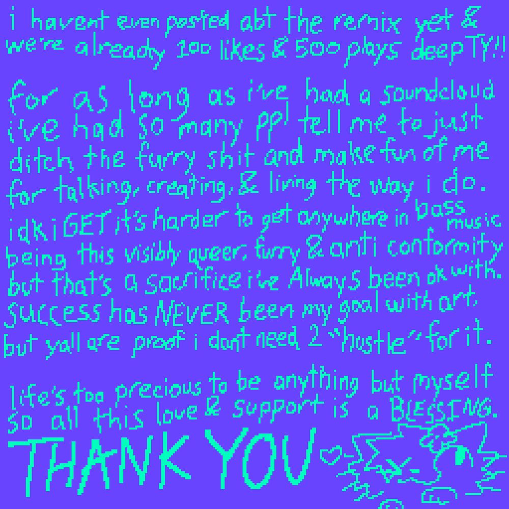 teal handwriting over an indigo backdrop , originally from july 16

"i haven't even posted abt the remix yet and we're already 100 likes & 500 plays deep TY !!

for as long as ive had a soundcloud ive had so many ppl tell me to just ditch the furry shit and make fun of me for talking , creating & living the way i do . idk i GET its harder to get anywhere in bass music being this visibly queer , furry & anti conformity but that's a sacrifice ive Always been ok with . success has NEVER been my goal with art , but yall are proof i dont need 2 "hustle" for it .

life's too precious to be anything but myself so all this love & support is a BLESSING . THANK YOU"